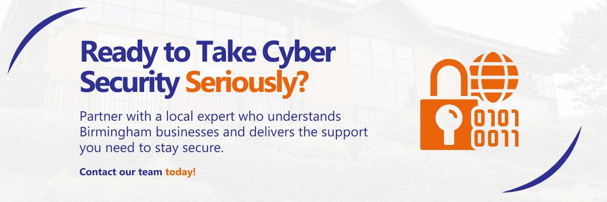 Ready to Take Cyber Security Seriously? Partner with a local expert who understands Birmingham businesses and delivers the support you need to stay secure. Contact our team today!